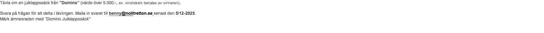 Tävla om en julklappssäck från "Domino" (värde över 5.000:-, ev. vinstskatt betalas av vinnaren). Svara på frågan för att delta i tävlingen. Maila in svaret till benny@nolltretton.se senast den 5/12-2025. Märk ämnesraden med "Domino Julklappssäck"