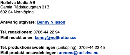Nollelva Media AB Gamla Rådstugugatan 31B 602 24 Norrköping Ansvarig utgivare: Benny Nilsson Tel. redaktionen: 0706-44 22 94 Mail redaktionen: benny@nolltretton.se Tel. produktionsavdelningen (Linköping): 0706-44 22 45 Mail produktionsavdelningen: annons@nollelva.nu