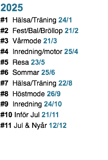 2025 #1 Hälsa/Träning 24/1 #2 Fest/Bal/Bröllop 21/2 #3 Vårmode 21/3 #4 Inredning/motor 25/4 #5 Resa 23/5 #6 Sommar 25/6 #7 Hälsa/Träning 22/8 #8 Höstmode 26/9 #9 Inredning 24/10 #10 Inför Jul 21/11 #11 Jul & Nyår 12/12
