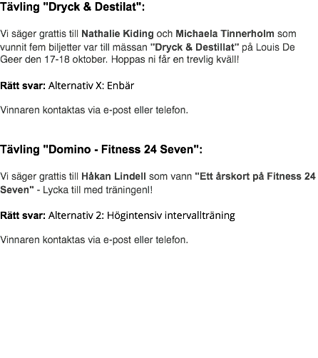 Tävling "Dryck & Destilat": Vi säger grattis till Nathalie Kiding och Michaela Tinnerholm som vunnit fem biljetter var till mässan "Dryck & Destillat" på Louis De Geer den 17-18 oktober. Hoppas ni får en trevlig kväll! Rätt svar: Alternativ X: Enbär Vinnaren kontaktas via e-post eller telefon. Tävling "Domino - Fitness 24 Seven": Vi säger grattis till Håkan Lindell som vann "Ett årskort på Fitness 24 Seven" - Lycka till med träningenl! Rätt svar: Alternativ 2: Högintensiv intervallträning Vinnaren kontaktas via e-post eller telefon. 