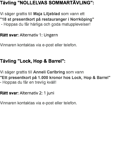 Tävling "NOLLELVAS SOMMARTÄVLING": Vi säger grattis till Maja Liljeblad som vann ett "18 st presentkort på restauranger i Norrköping" - Hoppas du får härliga och goda matupplevelser! Rätt svar: Alternativ 1: Ungern Vinnaren kontaktas via e-post eller telefon. Tävling "Lock, Hop & Barrel": Vi säger grattis till Anneli Carlbring som vann "Ett presentkort på 1.000 kronor hos Lock, Hop & Barrel" - Hoppas du får en trevlig kväll! Rätt svar: Alternativ 2: 1 juni Vinnaren kontaktas via e-post eller telefon. 