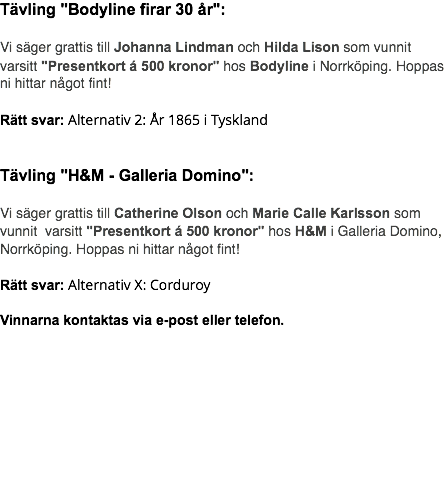 Tävling "Bodyline firar 30 år": Vi säger grattis till Johanna Lindman och Hilda Lison som vunnit varsitt "Presentkort á 500 kronor" hos Bodyline i Norrköping. Hoppas ni hittar något fint! Rätt svar: Alternativ 2: År 1865 i Tyskland Tävling "H&M - Galleria Domino": Vi säger grattis till Catherine Olson och Marie Calle Karlsson som vunnit varsitt "Presentkort á 500 kronor" hos H&M i Galleria Domino, Norrköping. Hoppas ni hittar något fint! Rätt svar: Alternativ X: Corduroy Vinnarna kontaktas via e-post eller telefon. 