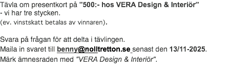 Tävla om presentkort på "500:- hos VERA Design & Interiör" - vi har tre stycken. (ev. vinstskatt betalas av vinnaren). Svara på frågan för att delta i tävlingen. Maila in svaret till benny@nolltretton.se senast den 13/11-2025. Märk ämnesraden med "VERA Design & Interiör".