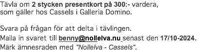 Tävla om 2 stycken presentkort på 300:- vardera, som gäller hos Cassels i Galleria Domino. Svara på frågan för att delta i tävlingen. Maila in svaret till benny@nollelva.nu senast den 17/10-2024. Märk ämnesraden med "Nollelva - Cassels".