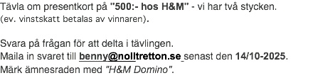 Tävla om presentkort på "500:- hos H&M" - vi har två stycken. (ev. vinstskatt betalas av vinnaren). Svara på frågan för att delta i tävlingen. Maila in svaret till benny@nolltretton.se senast den 14/10-2025. Märk ämnesraden med "H&M Domino".