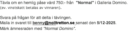 Tävla om en hemlig påse värd 750:- från "Normal" i Galleria Domino. (ev. vinstskatt betalas av vinnaren). Svara på frågan för att delta i tävlingen. Maila in svaret till benny@nolltretton.se senast den 5/12-2025. Märk ämnesraden med "Normal Domino".