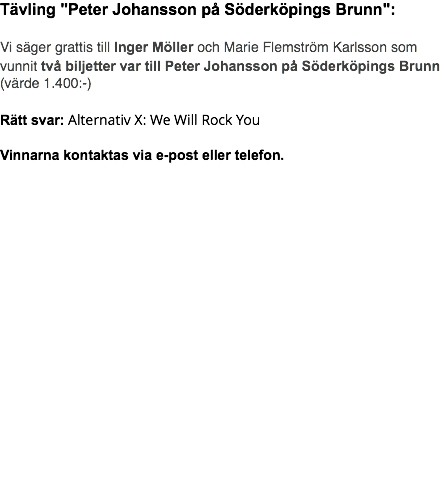 Tävling "Peter Johansson på Söderköpings Brunn": Vi säger grattis till Inger Möller och Marie Flemström Karlsson som vunnit två biljetter var till Peter Johansson på Söderköpings Brunn(värde 1.400:-) Rätt svar: Alternativ X: We Will Rock You Vinnarna kontaktas via e-post eller telefon. 