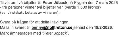 Tävla om två biljetter till Peter Jöback på Flygeln den 7 mars 2026 - tre personer vinner två biljetter var. (värde 1.500 kronor) (ev. vinstskatt betalas av vinnaren). Svara på frågan för att delta i tävlingen. Maila in svaret till benny@nolltretton.se senast den 19/2-2026. Märk ämnesraden med "Peter Jöback".